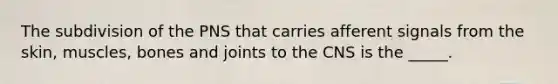 The subdivision of the PNS that carries afferent signals from the skin, muscles, bones and joints to the CNS is the _____.