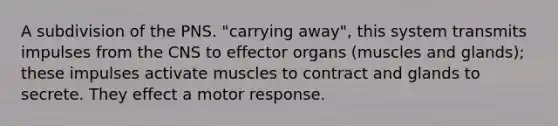 A subdivision of the PNS. "carrying away", this system transmits impulses from the CNS to effector organs (muscles and glands); these impulses activate muscles to contract and glands to secrete. They effect a motor response.