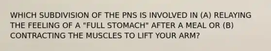 WHICH SUBDIVISION OF THE PNS IS INVOLVED IN (A) RELAYING THE FEELING OF A "FULL STOMACH" AFTER A MEAL OR (B) CONTRACTING THE MUSCLES TO LIFT YOUR ARM?