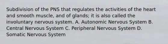 Subdivision of the PNS that regulates the activities of <a href='https://www.questionai.com/knowledge/kya8ocqc6o-the-heart' class='anchor-knowledge'>the heart</a> and smooth muscle, and of glands; it is also called the involuntary <a href='https://www.questionai.com/knowledge/kThdVqrsqy-nervous-system' class='anchor-knowledge'>nervous system</a>. A. Autonomic Nervous System B. Central Nervous System C. Peripheral Nervous System D. Somatic Nervous System