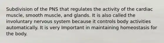 Subdivision of the PNS that regulates the activity of the cardiac muscle, smooth muscle, and glands. It is also called the involuntary nervous system because it controls body activities automatically. It is very Important in maintaining homeostasis for the body.