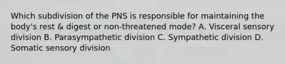 Which subdivision of the PNS is responsible for maintaining the body's rest & digest or non-threatened mode? A. Visceral sensory division B. Parasympathetic division C. Sympathetic division D. Somatic sensory division