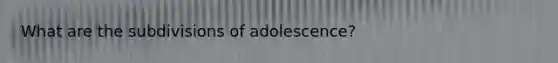 What are the subdivisions of adolescence?