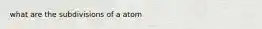 what are the subdivisions of a atom