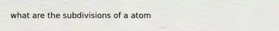 what are the subdivisions of a atom