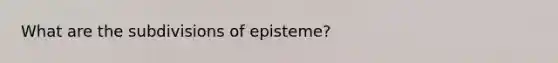 What are the subdivisions of episteme?