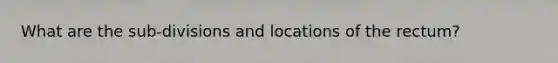 What are the sub-divisions and locations of the rectum?