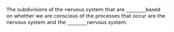 The subdivisions of the <a href='https://www.questionai.com/knowledge/kThdVqrsqy-nervous-system' class='anchor-knowledge'>nervous system</a> that are ________based on whether we are conscious of the processes that occur are the nervous system and the ________nervous system.