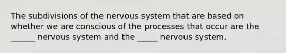 The subdivisions of the nervous system that are based on whether we are conscious of the processes that occur are the ______ nervous system and the _____ nervous system.