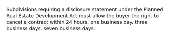 Subdivisions requiring a disclosure statement under the Planned Real Estate Development Act must allow the buyer the right to cancel a contract within 24 hours. one business day. three business days. seven business days.