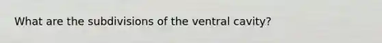 What are the subdivisions of the ventral cavity?