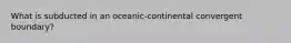 What is subducted in an oceanic-continental convergent boundary?