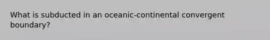 What is subducted in an oceanic-continental convergent boundary?