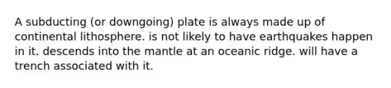 A subducting (or downgoing) plate is always made up of continental lithosphere. is not likely to have earthquakes happen in it. descends into the mantle at an oceanic ridge. will have a trench associated with it.