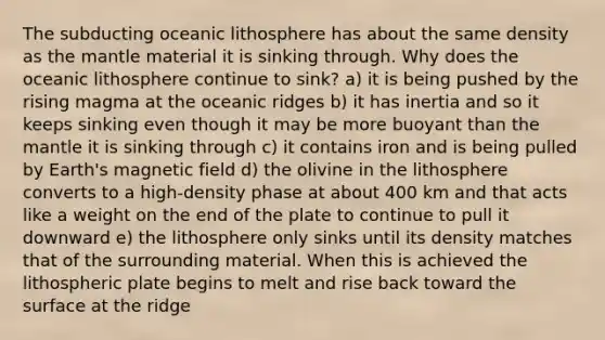 The subducting oceanic lithosphere has about the same density as <a href='https://www.questionai.com/knowledge/kHR4HOnNY8-the-mantle' class='anchor-knowledge'>the mantle</a> material it is sinking through. Why does the oceanic lithosphere continue to sink? a) it is being pushed by the rising magma at the oceanic ridges b) it has inertia and so it keeps sinking even though it may be more buoyant than the mantle it is sinking through c) it contains iron and is being pulled by Earth's magnetic field d) the olivine in the lithosphere converts to a high-density phase at about 400 km and that acts like a weight on the end of the plate to continue to pull it downward e) the lithosphere only sinks until its density matches that of the surrounding material. When this is achieved the lithospheric plate begins to melt and rise back toward the surface at the ridge