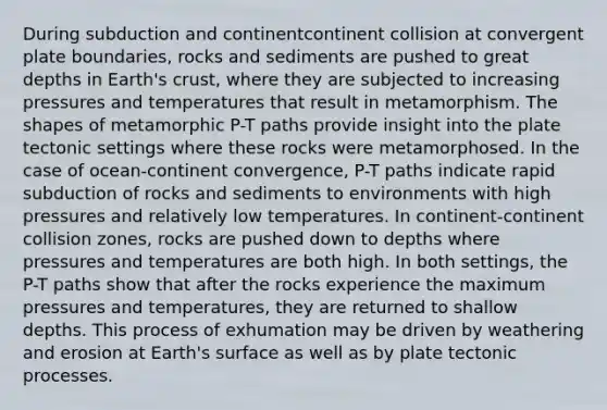 During subduction and continentcontinent collision at convergent plate boundaries, rocks and sediments are pushed to great depths in Earth's crust, where they are subjected to increasing pressures and temperatures that result in metamorphism. The shapes of metamorphic P-T paths provide insight into the plate tectonic settings where these rocks were metamorphosed. In the case of ocean-continent convergence, P-T paths indicate rapid subduction of rocks and sediments to environments with high pressures and relatively low temperatures. In continent-continent collision zones, rocks are pushed down to depths where pressures and temperatures are both high. In both settings, the P-T paths show that after the rocks experience the maximum pressures and temperatures, they are returned to shallow depths. This process of exhumation may be driven by weathering and erosion at Earth's surface as well as by plate tectonic processes.