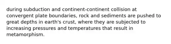 during subduction and continent-continent collision at convergent plate boundaries, rock and sediments are pushed to great depths in earth's crust, where they are subjected to increasing pressures and temperatures that result in metamorphism.