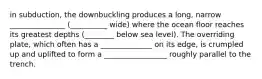 in subduction, the downbuckling produces a long, narrow _______________ (__________ wide) where the ocean floor reaches its greatest depths (________ below sea level). The overriding plate, which often has a ______________ on its edge, is crumpled up and uplifted to form a _________________ roughly parallel to the trench.