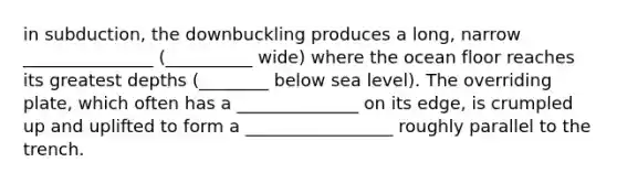 in subduction, the downbuckling produces a long, narrow _______________ (__________ wide) where the ocean floor reaches its greatest depths (________ below sea level). The overriding plate, which often has a ______________ on its edge, is crumpled up and uplifted to form a _________________ roughly parallel to the trench.