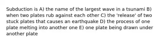 Subduction is A) the name of the largest wave in a tsunami B) when two plates rub against each other C) the 'release' of two stuck plates that causes an earthquake D) the process of one plate melting into another one E) one plate being drawn under another plate