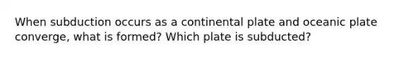 When subduction occurs as a continental plate and oceanic plate converge, what is formed? Which plate is subducted?