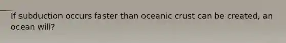 If subduction occurs faster than oceanic crust can be created, an ocean will?