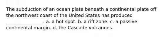 The subduction of an ocean plate beneath a continental plate off the northwest coast of the United States has produced ________________. a. a hot spot. b. a rift zone. c. a passive continental margin. d. the Cascade volcanoes.