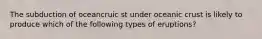 The subduction of oceancruic st under oceanic crust is likely to produce which of the following types of eruptions?