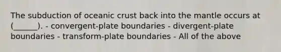 The subduction of oceanic crust back into the mantle occurs at (______). - convergent-plate boundaries - divergent-plate boundaries - transform-plate boundaries - All of the above