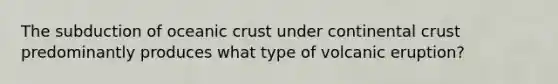 The subduction of oceanic crust under continental crust predominantly produces what type of volcanic eruption?