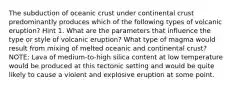 The subduction of oceanic crust under continental crust predominantly produces which of the following types of volcanic eruption? Hint 1. What are the parameters that influence the type or style of volcanic eruption? What type of magma would result from mixing of melted oceanic and continental crust? NOTE: Lava of medium-to-high silica content at low temperature would be produced at this tectonic setting and would be quite likely to cause a violent and explosive eruption at some point.