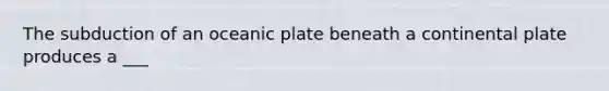 The subduction of an oceanic plate beneath a continental plate produces a ___