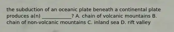 the subduction of an oceanic plate beneath a continental plate produces a(n) ____________? A. chain of volcanic mountains B. chain of non-volcanic mountains C. inland sea D. rift valley