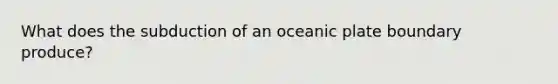 What does the subduction of an oceanic plate boundary produce?