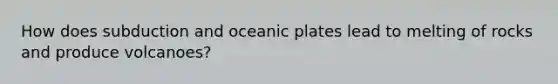 How does subduction and oceanic plates lead to melting of rocks and produce volcanoes?