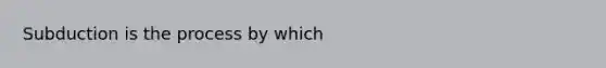 Subduction is the process by which