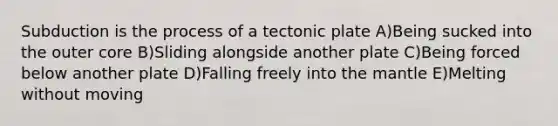 Subduction is the process of a tectonic plate A)Being sucked into the outer core B)Sliding alongside another plate C)Being forced below another plate D)Falling freely into the mantle E)Melting without moving