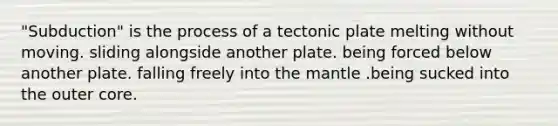 "Subduction" is the process of a tectonic plate melting without moving. sliding alongside another plate. being forced below another plate. falling freely into the mantle .being sucked into the outer core.