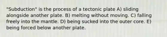 "Subduction" is the process of a tectonic plate A) sliding alongside another plate. B) melting without moving. C) falling freely into the mantle. D) being sucked into the outer core. E) being forced below another plate.