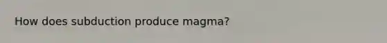 How does subduction produce magma?