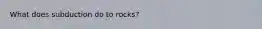 What does subduction do to rocks?