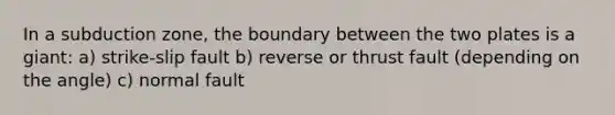 In a subduction zone, the boundary between the two plates is a giant: a) strike-slip fault b) reverse or thrust fault (depending on the angle) c) normal fault