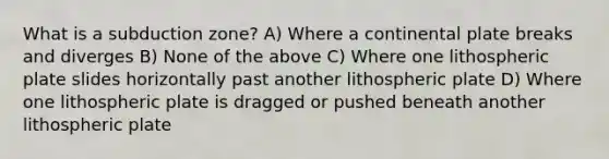 What is a subduction zone? A) Where a continental plate breaks and diverges B) None of the above C) Where one lithospheric plate slides horizontally past another lithospheric plate D) Where one lithospheric plate is dragged or pushed beneath another lithospheric plate