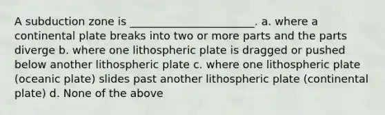 A subduction zone is _______________________. a. where a continental plate breaks into two or more parts and the parts diverge b. where one lithospheric plate is dragged or pushed below another lithospheric plate c. where one lithospheric plate (oceanic plate) slides past another lithospheric plate (continental plate) d. None of the above