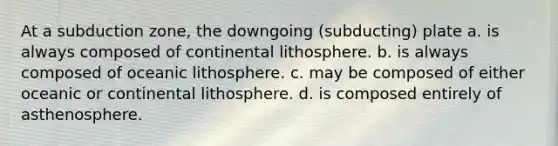 At a subduction zone, the downgoing (subducting) plate a. is always composed of continental lithosphere. b. is always composed of oceanic lithosphere. c. may be composed of either oceanic or continental lithosphere. d. is composed entirely of asthenosphere.