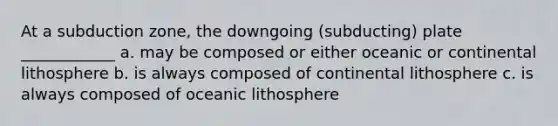 At a subduction zone, the downgoing (subducting) plate ____________ a. may be composed or either oceanic or continental lithosphere b. is always composed of continental lithosphere c. is always composed of oceanic lithosphere