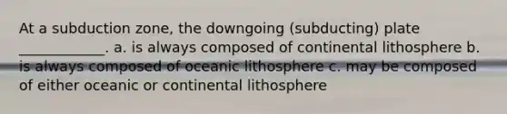 At a subduction zone, the downgoing (subducting) plate ____________. a. is always composed of continental lithosphere b. is always composed of oceanic lithosphere c. may be composed of either oceanic or continental lithosphere