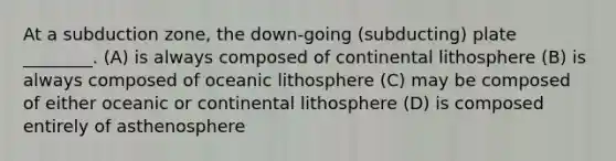 At a subduction zone, the down-going (subducting) plate ________. (A) is always composed of continental lithosphere (B) is always composed of oceanic lithosphere (C) may be composed of either oceanic or continental lithosphere (D) is composed entirely of asthenosphere