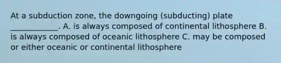 At a subduction zone, the downgoing (subducting) plate ____________. A. is always composed of continental lithosphere B. is always composed of oceanic lithosphere C. may be composed or either oceanic or continental lithosphere