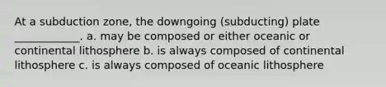 At a subduction zone, the downgoing (subducting) plate ____________. a. may be composed or either oceanic or continental lithosphere b. is always composed of continental lithosphere c. is always composed of oceanic lithosphere